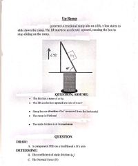 Up Ramp
QUESTION A frictional ramp sits on a lift. A box starts to
slide down the ramp. The lift starts to accelerate upward, causing the box to
stop sliding on the ramp.
60°
QUESTION, ASSUME:
The box has a mass of 20 kg
The lift accelerates upward at a rate of 6 m/s
Ramp has an elevation of 60° measured from the horizontal
The ramp is frictional
The static friction is at its maximum
QUESTION
DRAW:
A. A component FBD on a traditional x & y axis
DETERMINE:
B. The coefficient of static friction (µ )
C. The Normal Force (N)
