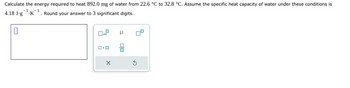 Calculate the energy required to heat 892.0 mg of water from 22.6 °C to 32.8 °C. Assume the specific heat capacity of water under these conditions is
-1
1
4.18 J.g¹K¹. Round your answer to 3 significant digits.
0
0x12
ロ・ロ
μ
olo