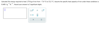 Calculate the energy required to heat 1.70 kg of iron from -7.4 °C to 13.2 °C. Assume the specific heat capacity of iron under these conditions is
-1.K
1
0.449 J.g
. Round your answer to 3 significant digits.
0
x10
0.0
X
μ
00