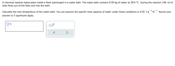 A chemical reaction takes place inside a flask submerged in a water bath. The water bath contains 9.50 kg of water at 39.0 °C. During the reaction 146. kJ of
heat flows out of the flask and into the bath.
Calculate the new temperature of the water bath. You can assume the specific heat capacity of water under these conditions is 4.18 J∙g¯¹.K¯¹. Round your
answer to 3 significant digits.
°C
0
x10
X