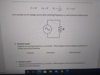 1
V = IX
XR = R
XL = waL
waC
First consider an AC voltage source with a driving frequency wa and a purely resistive load.
R
1) Resistive Load I
Suppose the driving frequency wa increases. What happens to the voltage amplitude VR?
Choose one of the following.
Increases
Decreases
Stays the Same
2) Resistive Load II
Suppose the driving frequency wa increases. What happens to the current amplitude IR?
Choose one of the following.
search
