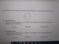 Now consider an AC voltage source with a driving frequency Wd and a purely capacitive load.
3) Capacitive Load I
Suppose the driving frequency Wa increases. What happens to the voltage amplitude Vc?
Choose one of the following.
Increases
Decreases
Stays the Same
4) Capacitive Load II
Suppose the driving frequency wa increases. What happens to the current amplitude Ic?
Choose one of the following.
Increases
Decreases
Stays the Same
