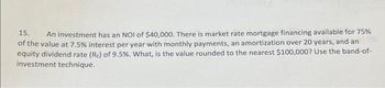 15. An investment has an NOI of $40,000. There is market rate mortgage financing available for 75%
of the value at 7.5% interest per year with monthly payments, an amortization over 20 years, and an
equity dividend rate (R) of 9.5%. What, is the value rounded to the nearest $100,000? Use the band-of-
investment technique.