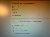 Eggs are most likely to be contaminated by*
salmonella
botulism
E. coli
O gastroenteritis
Water soluble vitamins such as C and B-complex vitamins *
are stored in fat cells in the body
are known as trace minerals
O cannot be stored in the body
provide energy directly to the body
O O

