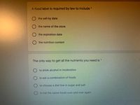 A food label is required by law to include*
the sell-by date
the name of the store
the expiration date
O the nutrition content
*:
The only way to get all the nutrients you need is
O to drink alcohol in moderation
to eat a combination of foods
to choose a diet low in sugar and salt
to eat the same foods over and over again
OO O 0
