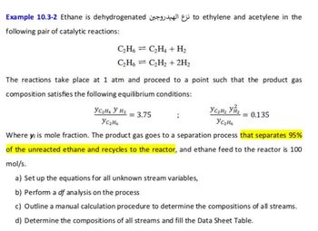 Example 10.3-2 Ethane is dehydrogenated to ethylene and acetylene in the
following pair of catalytic reactions:
C₂H6C₂H₂ + H₂
C₂H6C₂H₂ + 2H₂
The reactions take place at 1 atm and proceed to a point such that the product gas
composition satisfies the following equilibrium conditions:
YC₂H₂ Y H₂
= 3.75
YC₂H₂ Y₂
YC₂H6
0.135
YC₂H6
Where y; is mole fraction. The product gas goes to a separation process that separates 95%
of the unreacted ethane and recycles to the reactor, and ethane feed to the reactor is 100
mol/s.
a) Set up the equations for all unknown stream variables,
b) Perform a df analysis on the process
c) Outline a manual calculation procedure to determine the compositions of all streams.
d) Determine the compositions of all streams and fill the Data Sheet Table.