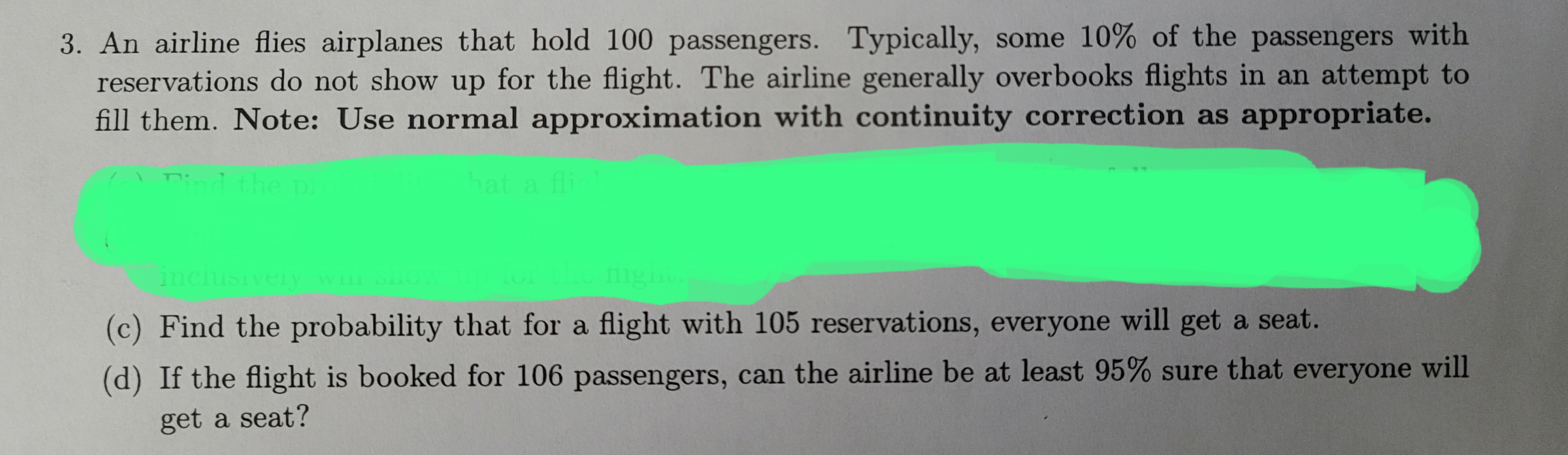 3. An airline flies airplanes that hold 100 passengers. Typically, some 10% of the passengers with
reservations do not show up for the flight. The airline generally overbooks flights in an attempt to
fill them. Note: Use normal approximation with continuity correction as appropriate.
and the i
pi
hat a fli
inclusively will
fligi
(c) Find the probability that for a flight with 105 reservations, everyone will get a seat.
(d) If the flight is booked for 106 passengers, can the airline be at least 95% sure that everyone will
get a seat?