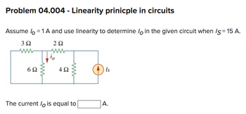 Problem 04.004 - Linearity prinicple in circuits
Assume lo = 1 A and use linearity to determine lo in the given circuit when /s = 15 A.
292
3Ω
www
6Ω
492
www
The current / is equal to
Is
A.