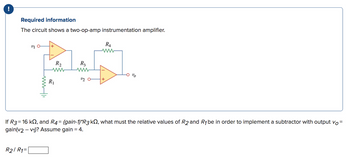 !
Required information
The circuit shows a two-op-amp instrumentation amplifier.
v10
R2/ R₁=
ww
R₂
ww
R₁
R3
www
2/20
+
R4
0 %
If R3 = 16 k, and R4 = (gain-1)*R3 k, what must the relative values of R2 and R₁ be in order to implement a subtractor with output vo=
gain(v2 -v₁)? Assume gain = 4.