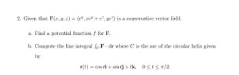 2. Given that F(x, y, z) = (e", xe + e*, ye²) is a conservative vector field.
a. Find a potential function f for F.
b. Compute the line integral foF dr where C is the arc of the circular helix given
by
r(t) = cos ti+ sin tj+ tk, 0≤t≤ π/2.