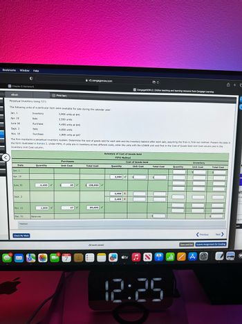 Bookmarks Window Help
eBook
Chapter 6 Homework
12
Date
Jan. 1
Apr. 19
June 30
Perpetual Inventory Using FIFO
The following units of a particular item were available for sale during the calendar year:
Jan. 1
Inventory
3,900 units at $41
Apr. 19
Sale
2,500 units
June 30
4,400 units at $45
Sept. 2
4,800 units
Nov. 15
1,800 units at $47
The firm maintains a perpetual inventory system. Determine the cost of goods sold for each sale and the inventory balance after each sale, assuming the first-in, first-out method. Present the data in
the form illustrated in Exhibit 3. Under FIFO, if units are in inventory at two different costs, enter the units with the LOWER unit cost first in the Cost of Goods Sold Unit Cost column and in the
Inventory Unit Cost column.
Sept. 2
Nov. 15
Dec. 31
Feedback
0
Check My Work
M
Purchase
Sale
Purchase
Quantity
4,400
1,800 ✓
Balances
Print Item
BE
Purchases
Unit Cost
MAR
7
45
v2.cengagenow.com
47
Total Cost
$198,000 ✓
84,600✔
Schedule of Cost of Goods Sold
FIFO Method
All work saved.
Quantity
2,500 ✓
2,500 X
2,400 X
n
C CengageNOWv2 | Online teaching and learning resource from Cengage Learning
Cost of Goods Sold
Unit Cost
tv
B C
s
Total Cost
$
12:25
Quantity
Inventory
Unit Cost
A
Total Cost
Previous Next>
Save and Exit Submit Assignment for Grading
@
-
CA
+ C
G
st
na
ng in
bert
E