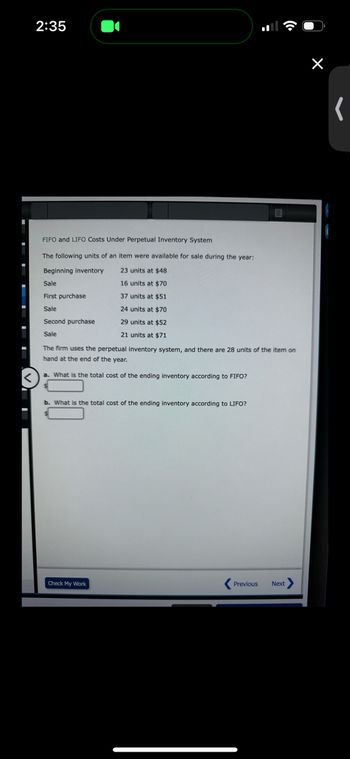 2:35
FIFO and LIFO Costs Under Perpetual Inventory System
The following units of an item were available for sale during the year:
Beginning inventory
23 units at $48
Sale
16 units at $70
First purchase
37 units at $51
Sale
24 units at $70
Second purchase
29 units at $52
Sale
21 units at $71
The firm uses the perpetual inventory system, and there are 28 units of the item on
hand at the end of the year.
a. What is the total cost of the ending inventory according to FIFO?
b. What is the total cost of the ending inventory according to LIFO?
Check My Work
Previous Next >
(