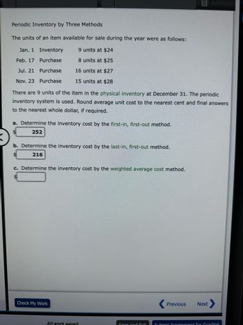 Periodic Inventory by Three Methods
The units of an item available for sale during the year were as follows:
9 units at $24
8 units at $25
16 units at $27
15 units at $28
Jan. 1
Feb. 17
Jul. 21
Nov. 23
Inventory
Purchase
Purchase
Purchase
There are 9 units of the item in the physical inventory at December 31. The periodic
inventory system is used. Round average unit cost to the nearest cent and final answers
to the nearest whole dollar, if required.
a. Determine the inventory cost by the first-in, first-out method.
252
b. Determine the inventory cost by the last-in, first-out method.
216
c. Determine the inventory cost by the weighted average cost method.
Check My Work
All work saved.
Save and Exit
Previous Next
Submit Assignment for Grading