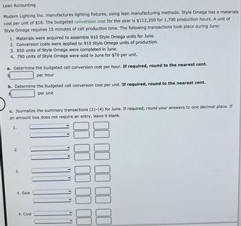 Lean Accounting
Modern Lighting Inc. manufactures lighting fixtures, using lean manufacturing methods. Style Omega has a materials
cost per unit of $18. The budgeted conversion cost for the year is $112,200 for 1,700 production hours. A unit of
Style Omega requires 15 minutes of cell production time. The following transactions took place during June:
1. Materials were acquired to assemble 910 Style Omega units for June.
2. Conversion costs were applied to 910 Style Omega units of production.
3. 850 units of Style Omega were completed in June.
4. 790 units of Style Omega were sold in June for $70 per unit.
a. Determine the budgeted cell conversion cost per hour. If required, round to the nearest cent.
per hour
$
b. Determine the budgeted cell conversion cost per unit. If required, round to the nearest cent.
per unit
c. Journalize the summary transactions (1)-(4) for June. If required, round your answers to one decimal place. If
an amount box does not require an entry, leave it blank.
1.
2.
3.
4. Sale
4. Cost