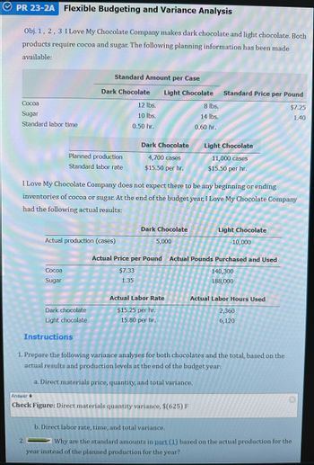 PR 23-2A Flexible Budgeting and Variance Analysis
Obj. 1, 2, 3 I Love My Chocolate Company makes dark chocolate and light chocolate. Both
products require cocoa and sugar. The following planning information has been made
available:
Cocoa
Sugar
Standard labor time
Planned production
Standard labor rate
Cocoa
Sugar
Standard Amount per Case
Dark Chocolate Light Chocolate
Actual production (cases)
Dark chocolate
Light chocolate
Instructions
12 lbs.
10 lbs.
0.50 hr.
Dark Chocolate
4,700 cases
$15.50 per hr.
I Love My Chocolate Company does not expect there to be any beginning or ending
inventories of cocoa or sugar. At the end of the budget year, I Love My Chocolate Company
had the following actual results:
Dark Chocolate
5,000
Actual Price per Pound
$7.33
1.35
Actual Labor Rate
$15.25 per hr.
15.80 per hr.
8 lbs.
14 lbs.
0.60 hr.
Standard Price per Pound
$7.25
1.40
Answer
Check Figure: Direct materials quantity variance, $(625) F
Light Chocolate
11,000 cases
$15.50 per hr.
Light Chocolate
10,000
Actual Pounds Purchased and Used
140,300
188,000
Actual Labor Hours Used
2,360
6,120
1. Prepare the following variance analyses for both chocolates and the total, based on the
actual results and production levels at the end of the budget year:
a. Direct materials price, quantity, and total variance.
b. Direct labor rate, time, and total variance.
Why are the standard amounts in part (1) based on the actual production for the
year instead of the planned production for the year?