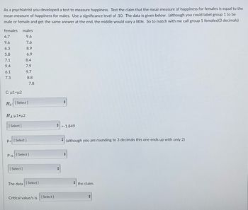 As a psychiatrist you developed a test to measure happiness. Test the claim that the mean measure of happiness for females is equal to the
mean measure of happiness for males. Use a significance level of .10. The data is given below. (although you could label group 1 to be
male or female and get the same answer at the end, the middle would vary a little. So to match with me call group 1 females) (3 decimals)
females males
9.6
7.6
8.9
6.9
6.7
9.6
6.3
5.8
7.1
9.4
6.1
7.3
C: μ1=μ2
HA;μ1#μ2
Ho: [Select]
[Select]
8.4
7.9
9.7
P=[Select]
8.8
[Select]
7.8
Pis [Select]
The data [Select]
Critical value/s is [Select]
+
=-1.849
+
(although you are rounding to 3 decimals this one ends up with only 2)
the claim.
+