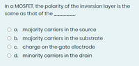 In a MOSFET, the polarity of the inversion layer is the
same as that of the.
O a. majority carriers in the source
O b. majority carriers in the substrate
O c. charge on the gate electrode
O d. minority carriers in the drain
