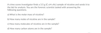 A crime scene investigator finds a 3.5 g (C10H14N2) sample of nicotine and sends it to
the lab for analysis. You are the forensic scientist tasked with answering the
following questions.
a) What is the molar mass of nicotine?
b) How many moles of nicotine are in the sample?
c) How many molecules of nicotine are in the sample?
d) How many carbon atoms are in the sample?
