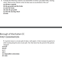 **Transcribed Text for Educational Website**

---

### Question 4

Consider the following controls in an automobile in motion: gas pedal, brake, steering wheel. What are the controls in this list that cause an acceleration of the car?

- (a) all three controls
- (b) the gas pedal and the brake
- (c) only the brake
- (d) only the gas pedal
- (e) only the steering wheel
- (f) none

---

### Question 5

A particle moves in a circular path of radius \( r \) with speed \( v \). It then increases its speed to \( 2v \) while traveling along the same circular path. By what factor has the period of the particle changed?

- (a) 0.25
- (b) 0.5
- (c) 2
- (d) 4
- (e) impossible to determine
- (f) none

**Note:** This is part of the Borough of Manhattan CC FIRST EXAMINATION.

---

There are no diagrams or graphs included in this image.