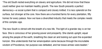 "The old South rested everything on slavery and agriculture. We did not know that these
could neither give nor maintain healthy growth. The new South presents a perfect
democracy-a social system that is compact and closely knitted. It is less splendid on the
surface, but stronger at the core. Now there are a hundred farms for every plantation, fifty
homes for every palace. Now we have a diversified industry that meets the complex needs
of this complex age.
The new South is stirred with the breath of a new life. The light of a grander day is on her
face. She is conscious of her growing power and prosperity. She stands upright, equal
among the people of the earth, breathing the clean air and looking out upon the expanded
horizon. She understands that her emancipation came because through the inscrutable
wisdom of Providence, her purpose was defeated, and her brave armies were beaten."