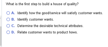 What is the first step to build a house of quality?
O A. Identify how the good/service will satisfy customer wants.
O B. Identify customer wants.
O C. Determine the desirable technical attributes.
O D. Relate customer wants to product hows.