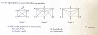 Use the figure below to answer the following question.
B
A
A
B
DO
Go
DE
GO
OE
F
Graph 1
Graph 2
Graph 3
9) Which of the graphs has an Euler circuit?
A) Graph 3 only
C) Graphs 1 and 2
9)
B) Graph 2 only
D) Graph 1 only
