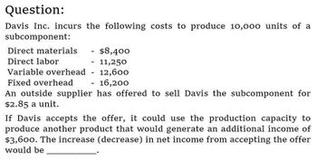 Question:
Davis Inc. incurs the following costs to produce 10,000 units of a
subcomponent:
Direct materials
Direct labor
Variable overhead
Fixed overhead
-
$8,400
-
11,250
-
12,600
-
- 16,200
An outside supplier has offered to sell Davis the subcomponent for
$2.85 a unit.
If Davis accepts the offer, it could use the production capacity to
produce another product that would generate an additional income of
$3,600. The increase (decrease) in net income from accepting the offer
would be