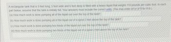A rectangular tank that is 9 feet long, 5 feet wide and 6 feet deep is filled with a heavy liquid that weighs 110 pounds per cubic foot. In each
part below, assume that the tank is initially full Your answers must include the correct units. (You may enter /bf or lbft for ft-lb)
(a) How much work is done pumping all of the liquid out over the top of the tank?
(b) How much work is done pumping all of the liquid out of a spout 2 feet above the top of the tank?
(c)
How much work is done pumping two-thirds of the liquid out over the top of the tank?
(d) How much work is done pumping two-thirds of the liquid out of a spout 2 feet above the top of the tank?