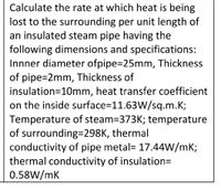 Calculate the rate at which heat is being
lost to the surrounding per unit length of
an insulated steam pipe having the
following dimensions and specifications:
Innner diameter ofpipe=25mm, Thickness
of pipe=2mm, Thickness of
insulation=10mm, heat transfer coefficient
on the inside surface=11.63W/sq.m.K;
Temperature of steam=373K; temperature
of surrounding=298K, thermal
conductivity of pipe metal= 17.44W/mK;
thermal conductivity of insulationD
0.58W/mK
