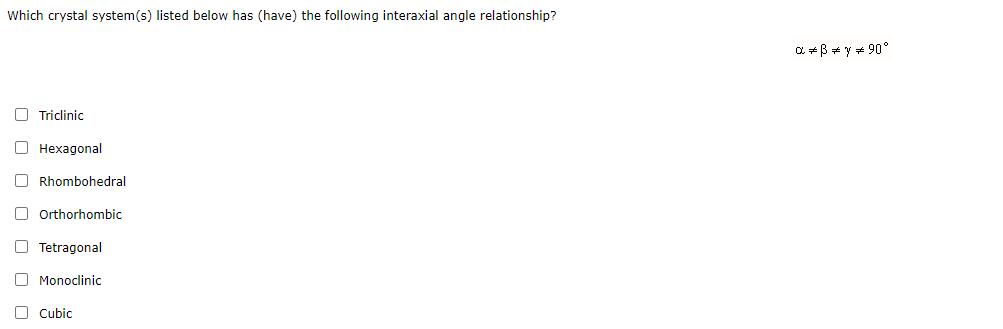 Which crystal system(s) listed below has (have) the following interaxial angle relationship?
a *B + y + 90°
O Triclinic
О Нехадоnal
O Rhombohedral
O Orthorhombic
O Tetragonal
O Monoclinic
O cubic
