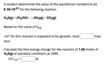 A student determines the value of the equilibrium constant to be
8.18x10-37 for the following reaction.
H₂S(g) + 2H₂O(l)—3H₂(g) + SO₂(g)
Based on this value of Keq:
AG° for this reaction is expected to be (greater, less)
zero.
than
Calculate the free energy change for the reaction of 1.68 moles of
H₂S(g) at standard conditions at 298K.
AG rxn=
kJ