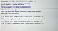 The test statistic of z = -2.19 is obtained when testing the claim that p =1/4.
a. Using a significance level of a = 0.10, find the critical value(s).
b. Should we reject Ho or should we fail to reject Ho?
Click here to view page 1 of the standard normal distribution table.
Click here to view page 2 of the standard normal distribution table.
a. The critical value(s) is/are z =
(Round to two decimal places as needed. Use a comma to separate answers as needed.)
b. Choose the correct conclusion below.
O A. Reject Ho. There is not sufficient evidence to warrant rejection of the claim that p = 1/4.
O B. Fail to reject Ho. There is not sufficient evidence to warrant rejection of the claim that p = 1/4.
O C. Reject Ho. There is sufficient evidence to warrant rejection of the claim that p = 1/4.
O D. Fail to reject Ho. There is sufficient evidence to warrant rejection of the claim that p =1/4.
