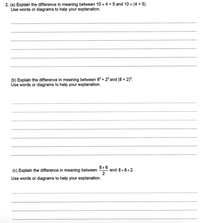 2. (a) Explain the difference in meaning between 10 x 4 + 5 and 10 x (4 + 5).
Use words or diagrams to help your explanation.
(b) Explain the difference in meaning between 82+ 2² and (8 + 2)?.
Use words or diagrams to help your explanation.
8+6
(c) Explain the difference in meaning between
and 8+6+2.
2
Use words or diagrams to help your explanation.
