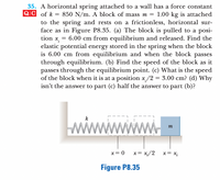 35. A horizontal spring attached to a wall has a force constant
QC of k = 850 N/m. A block of mass m = 1.00 kg is attached
to the spring and rests on a frictionless, horizontal sur-
face as in Figure P8.35. (a) The block is pulled to a posi-
tion x, = 6.00 cm from equilibrium and released. Find the
elastic potential energy stored in the spring when the block
is 6.00 cm from equilibrium and when the block passes
through equilibrium. (b) Find the speed of the block as it
passes through the equilibrium point. (c) What is the speed
of the block when it is at a position x/2 = 3.00 cm? (d) Why
isn't the answer to part (c) half the answer to part (b)?
%3D
miwwwwwww
k
x= 0
x = x;/2
x= x;
Figure P8.35
