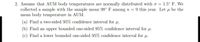 2. Assume that AUM body temperatures are normally distributed with o =
collected a sample with the sample mean 98° F among n =
mean body temperature in AUM.
1.5° F. We
9 this year. Let u be the
(a) Find a two-sided 95% confidence interval for u.
(b) Find an upper bounded one-sided 95% confidence interval for u.
(c) Find a lower bounded one-sided 95% confidence interval for u.
