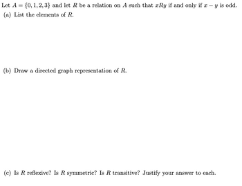 Let A = {0, 1, 2, 3} and let R be a relation on A such that xRy if and only if x - y is odd.
(a) List the elements of R.
(b) Draw a directed graph representation of R.
(c) Is R reflexive? Is R symmetric? Is R transitive? Justify your answer to each.