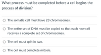 What process must be completed before a cell begins the
process of division?
O The somatic cell must have 23 chromosomes.
O The entire set of DNA must be copied so that each new cell
receives a complete set of chromosomes.
O The cell must split in two.
O The cell must complete mitosis.
