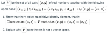 Let V be the set of all pairs (x, y) of real numbers together with the following
operations: (1, ₁) (x2, Y2) = (2x₁x2, Y₁ + 3y2) co (x, y) = (cx, 0).
1. Show that there exists an additive identity element, that is:
There exists (w, z) = V such that (x, y) & (w, z) = (x, y).
2. Explain why V nonetheless is not a vector space.