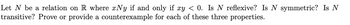 Let N be a relation on R where xNy if and only if xy < 0. Is N reflexive? Is N symmetric? Is N
transitive? Prove or provide a counterexample for each of these three properties.