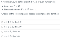 A recursive way to define the set E C Z of even numbers is:
• Base case: 0 E E
• Constructor cases: If n E E, then ...
Choose all the following cases needed to complete this defintion.
O n +1 € E, if n > 0
n + 2 € E, ifn >0
—п€ E,
if n < 0
O -n e E, if n > 0
