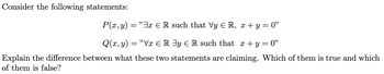 **Consider the following statements:**

\( P(x, y) = \text{''} \exists x \in \mathbb{R} \text{ such that } \forall y \in \mathbb{R}, \, x + y = 0 \text{''} \)

\( Q(x, y) = \text{''} \forall x \in \mathbb{R} \exists y \in \mathbb{R} \text{ such that } \, x + y = 0 \text{''} \)

**Explain the difference between what these two statements are claiming. Which of them is true and which of them is false?**