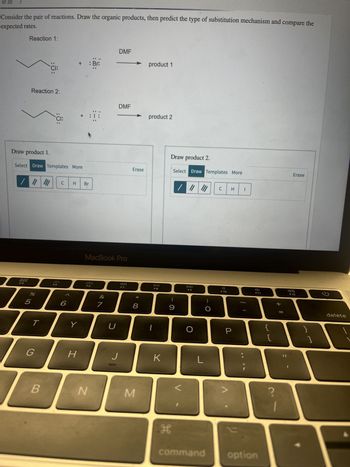 of 20
>
Consider the pair of reactions. Draw the organic products, then predict the type of substitution mechanism and compare the
expected rates.
Reaction 1:
DOD
DOO
F4
Reaction 2:
%
5
Draw product 1.
Select Draw Templates More
67 dº
T
:Ö:
G
B
:Ö:
F5
+ : Br:
6
C H Br
Y
H
:05
N
MacBook Pro
7
U
DMF
J
DMF
F7
Erase
* 00
8
M
product 1
product 2
F8
K
Draw product 2.
Select Draw Templates More
(
9
H
DD
F9
O
L
command
C H I
F10
P
2
F11
option
73
[
+ 11
Erase
F12
}
1
delete