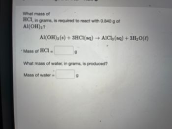 ### Reaction of Aluminum Hydroxide with Hydrochloric Acid

**Problem Statement:**
What mass of HCl, in grams, is required to react with 0.840 g of Al(OH)₃?

**Chemical Reaction:**
\[ \text{Al(OH)}_3(s) + 3 \text{HCl}(aq) \rightarrow \text{AlCl}_3(aq) + 3 \text{H}_2\text{O}(l) \]

**Questions:**

1. **Mass of HCl Needed:**
   - Mass of HCl = \_\_\_\_ g

2. **Mass of Water Produced:**
   - Mass of water = \_\_\_\_ g

**Explanation:**
This exercise involves calculating the required mass of hydrochloric acid (HCl) to fully react with a given mass of aluminum hydroxide (Al(OH)₃), using the stoichiometry of the balanced chemical equation. Additionally, it asks for the mass of water produced as a product of this reaction.