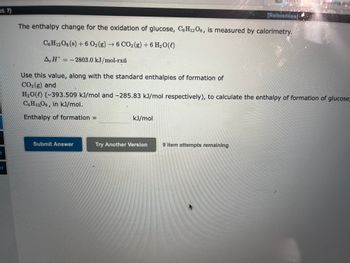 ct. 7)
t
ot
The enthalpy change for the oxidation of glucose, C6H12O6, is measured by calorimetry.
C6H12O6 (s) + 6 O₂(g) → 6 CO₂(g) + 6 H₂O(l)
A,H-2803.0 kJ/mol-rxň
Submit Answer
Use this value, along with the standard enthalpies of formation of
CO₂(g) and
H₂O(l) (-393.509 kJ/mol and -285.83 kJ/mol respectively), to calculate the enthalpy of formation of glucose,
C6H12O6 in kJ/mol.
Enthalpy of formation =
kJ/mol
[References)
Try Another Version
9 item attempts remaining
while reaching and
