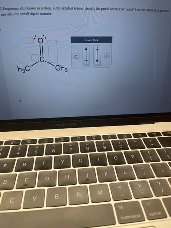 2-Propanone, also known as acetone, is the simplest ketone. Identify the partial charges (8 and 8) on the carbonyl in acetone
and label the overall dipole moment.
#
3
E
D
80
F3
C
H3C
$
4
R
DOO
888
F4
F
o
07 de
%
5
V
C
F5
T
G
6
CH3
MacBook Pro
B
244
F6
Y
&
7
H
do
F7
U
N
Answer Bank
t
*
8
J
DII
FB
1
M
(
O
6
9
DD
F9
K
O
O
<
H
O
F10
L
-
P
-
d
F11
^.
command
I
11 +
{
[
i
F12
11
option
I
G
]