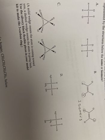 presented by the structures below the same or isomers?
A.
# #X
C.
XIIII...
C/C
H
C
CH
CI
HIC C-H
T|||||**
C/C
H
fn
H
CIC
H
(A solid wedge means the atom is coming toward
you, a dashed wedge means the atom is going back.
Use the silvery black flexible pieces in your model
kit to make the 3-carbon ring.)
D.
H
H
H3C-C-C-H
CH3 OH
hutane, CH3CH2CH2CH3, below.
CI
C
H
H
Isomers
CI
H
H3C-C-C-H
CH₂ H
OH