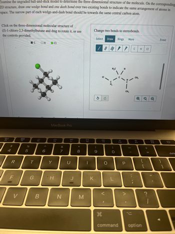 Examine the ungraded ball-and-stick model to determine the three-dimensional structure of the molecule. On the corresponding
2D structure, draw one wedge bond and one dash bond over two existing bonds to indicate the same arrangement of atoms in
space. The narrow part of each wedge-and-dash bond should be towards the same central carbon atom.
Click on the three-dimensional molecular structure of
(S)-1-chloro-2,3-dimethylbutane and drag to rotate it, or use
the controls provided.
80
F3
$
4
R
F
000
COD
F4
D
V
%
5
C
T
G
MA
F5
B
OH
6
CL
MacBook Pro
Y
Fo
H
&
7
N
da
F7
U
* 00
8
M
DII
FO
-
Change two bonds to stereobonds.
K
Select Draw Rings More
//////
3
(
9
H
CH₂
*/
CH₂
G
DD
F9
H
O
V
H,C
)
O
command
F10
P
A
C
-
H
F11
Q2Q
Cl
{
option
+
=
F12
Erase
=
]
(1)
dele