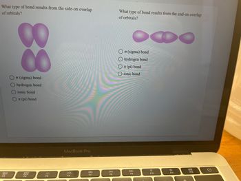 What type of bond results from the side-on overlap
of orbitals?
20
F3
CO
8
o (sigma) bond
O hydrogen bond
ionic bond
OT (pi) bond
000
000
F4
F5
MacBook Pro
F6
◄◄
F7
DII
F8
What type of bond results from the end-on overlap
of orbitals?
O
Oo (sigma) bond
O hydrogen bond
OT (pi) bond
O ionic bond
F9
F10
F11
F12
E
KARA