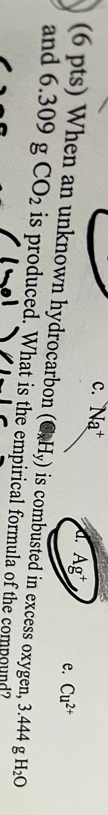 d. Agt
(6 pts) When an unknown hydrocarbon (Hy) is combusted
and 6.309 g CO2 is produced. What is the empirical formula
hol
c. Na+
e. Cu²+
in excess oxygen, 3.444 g H₂O
of the compound?