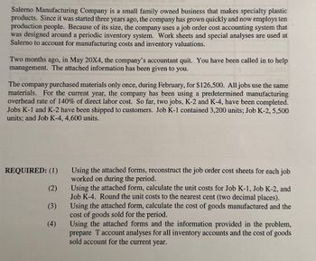 Salerno Manufacturing Company is a small family owned business that makes specialty plastic
products. Since it was started three years ago, the company has grown quickly and now employs ten
production people. Because of its size, the company uses a job order cost accounting system that
was designed around a periodic inventory system. Work sheets and special analyses are used at
Salerno to account for manufacturing costs and inventory valuations.
Two months ago, in May 20X4, the company's accountant quit. You have been called in to help
management. The attached information has been given to you.
The company purchased materials only once, during February, for $126,500. All jobs use the same
materials. For the current year, the company has been using a predetermined manufacturing
overhead rate of 140% of direct labor cost. So far, two jobs, K-2 and K-4, have been completed.
Jobs K-1 and K-2 have been shipped to customers. Job K-1 contained 3,200 units; Job K-2, 5,500
units; and Job K-4, 4,600 units.
REQUIRED: (1)
(2)
(3)
(4)
Using the attached forms, reconstruct the job order cost sheets for each job
worked on during the period.
Using the attached form, calculate the unit costs for Job K-1, Job K-2, and
Job K-4. Round the unit costs to the nearest cent (two decimal places).
Using the attached form, calculate the cost of goods manufactured and the
cost of goods sold for the period.
Using the attached forms and the information provided in the problem,
prepare T account analyses for all inventory accounts and the cost of goods
sold account for the current year.